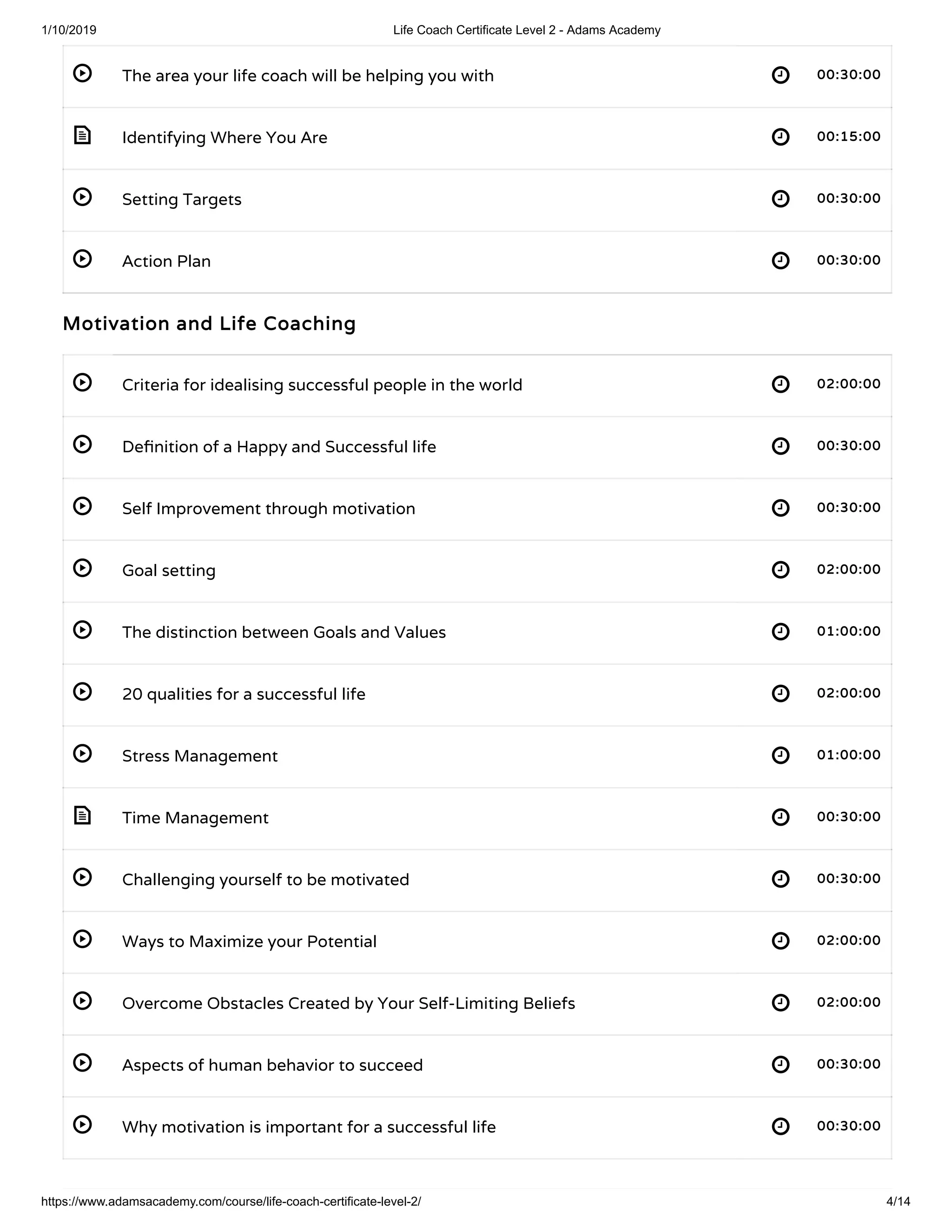 1/10/2019 Life Coach Certificate Level 2 - Adams Academy
https://www.adamsacademy.com/course/life-coach-certificate-level-2/ 4/14
 
 
 
 
 
 
 
 
 
 
 
 
 
 
 
 
 
The area your life coach will be helping you with 00:30:0000:30:00
Identifying Where You Are 00:15:0000:15:00
Setting Targets 00:30:0000:30:00
Action Plan 00:30:0000:30:00
Motivation and Life CoachingMotivation and Life Coaching
Criteria for idealising successful people in the world 02:00:0002:00:00
De nition of a Happy and Successful life 00:30:0000:30:00
Self Improvement through motivation 00:30:0000:30:00
Goal setting 02:00:0002:00:00
The distinction between Goals and Values 01:00:0001:00:00
20 qualities for a successful life 02:00:0002:00:00
Stress Management 01:00:0001:00:00
Time Management 00:30:0000:30:00
Challenging yourself to be motivated 00:30:0000:30:00
Ways to Maximize your Potential 02:00:0002:00:00
Overcome Obstacles Created by Your Self-Limiting Beliefs 02:00:0002:00:00
Aspects of human behavior to succeed 00:30:0000:30:00
Why motivation is important for a successful life 00:30:0000:30:00
 