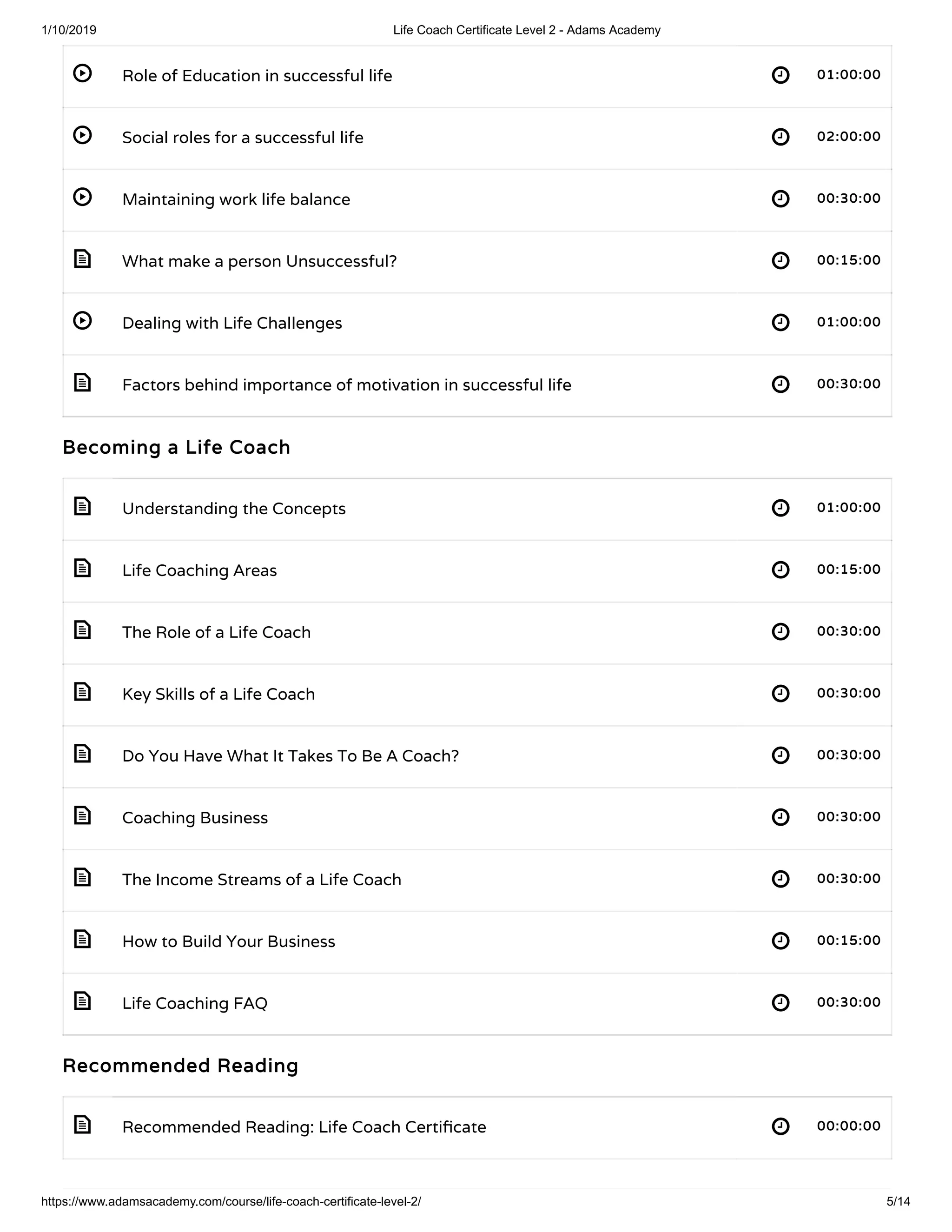 1/10/2019 Life Coach Certificate Level 2 - Adams Academy
https://www.adamsacademy.com/course/life-coach-certificate-level-2/ 5/14
 
 
 
 
 
 
 
 
 
 
 
 
 
 
 
 
Role of Education in successful life 01:00:0001:00:00
Social roles for a successful life 02:00:0002:00:00
Maintaining work life balance 00:30:0000:30:00
What make a person Unsuccessful? 00:15:0000:15:00
Dealing with Life Challenges 01:00:0001:00:00
Factors behind importance of motivation in successful life 00:30:0000:30:00
Becoming a Life CoachBecoming a Life Coach
Understanding the Concepts 01:00:0001:00:00
Life Coaching Areas 00:15:0000:15:00
The Role of a Life Coach 00:30:0000:30:00
Key Skills of a Life Coach 00:30:0000:30:00
Do You Have What It Takes To Be A Coach? 00:30:0000:30:00
Coaching Business 00:30:0000:30:00
The Income Streams of a Life Coach 00:30:0000:30:00
How to Build Your Business 00:15:0000:15:00
Life Coaching FAQ 00:30:0000:30:00
Recommended ReadingRecommended Reading
Recommended Reading: Life Coach Certi cate 00:00:0000:00:00
 