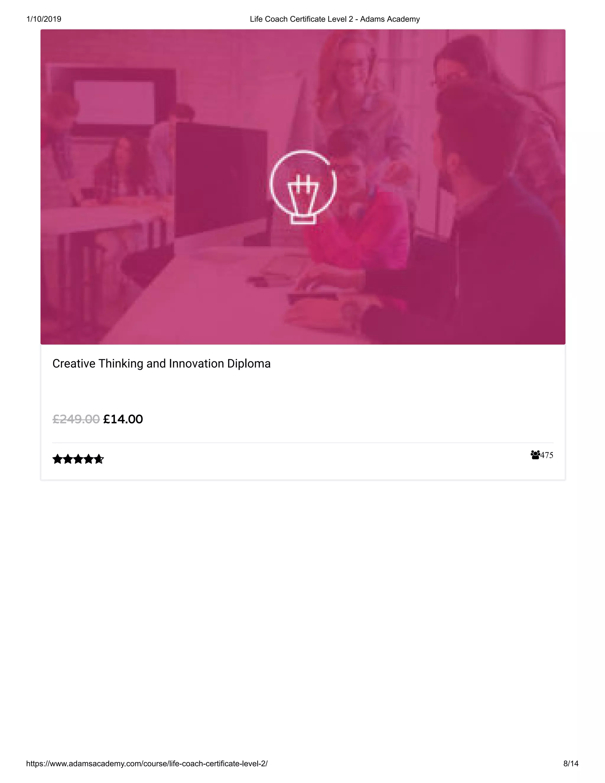 1/10/2019 Life Coach Certificate Level 2 - Adams Academy
https://www.adamsacademy.com/course/life-coach-certificate-level-2/ 8/14
475
Creative Thinking and Innovation Diploma
££14.0014.00££249.00249.00

 