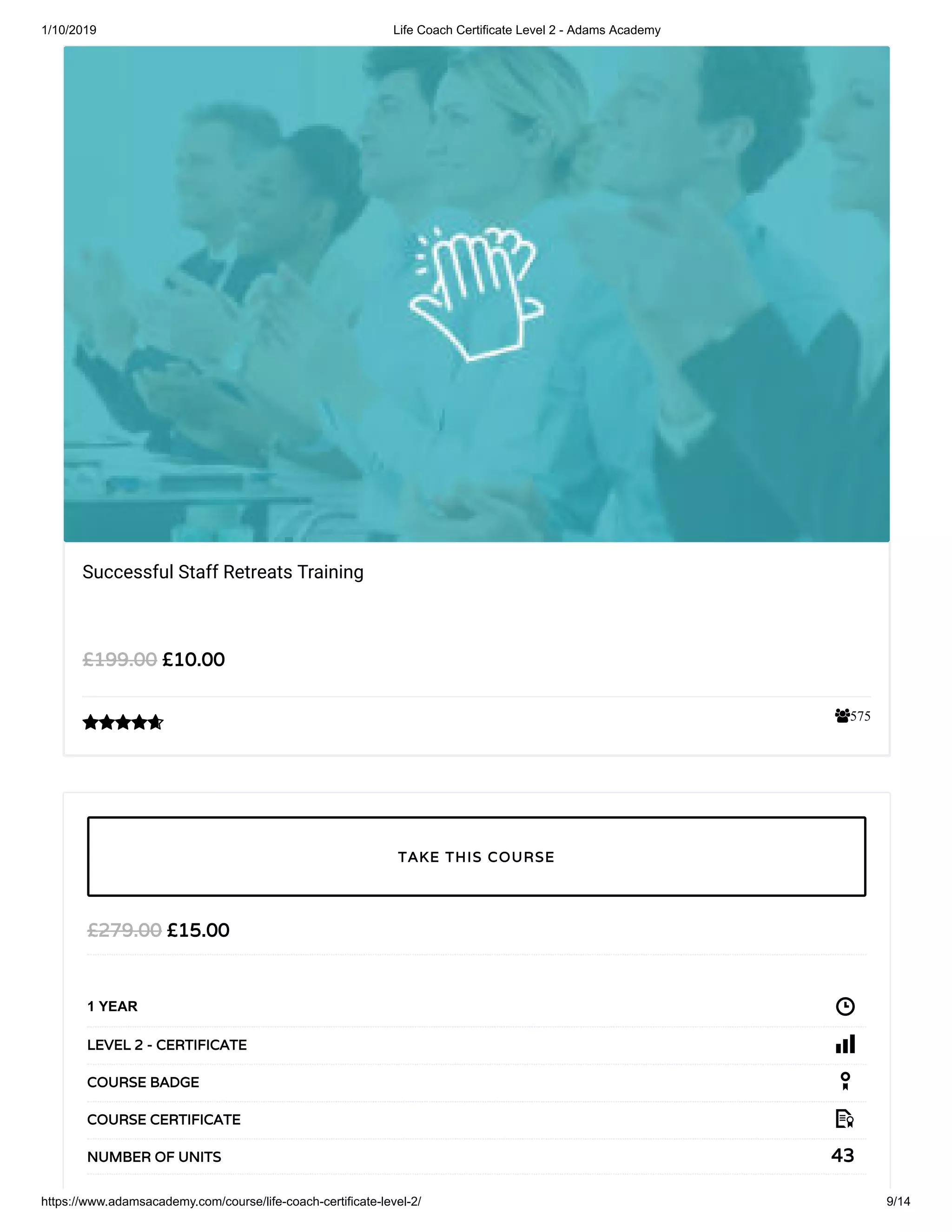 1/10/2019 Life Coach Certificate Level 2 - Adams Academy
https://www.adamsacademy.com/course/life-coach-certificate-level-2/ 9/14
575
Successful Staff Retreats Training
££10.0010.00££199.00199.00

££15.0015.00££279.00279.00
1 YEAR
LEVEL 2 - CERTIFICATELEVEL 2 - CERTIFICATE
COURSE BADGECOURSE BADGE
COURSE CERTIFICATECOURSE CERTIFICATE
4343NUMBER OF UNITSNUMBER OF UNITS
TAKE THIS COURSETAKE THIS COURSE
 