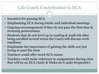 Life Coach Contribution to ECA

 Incentive for passing ECA
 Emphasizing ECA during intake and individual meetings
 Ongoing encouragement if they do not pass the first time &
    stressing perseverance
   Students that do not level up in reading & math lab after
    being enrolled several terms the Coach will discuss work
    readiness
   Emphasize the importance of gaining the skills not just
    trying to pass the class
   Teachers could offer mock ECA exams
   Teachers could make reference to assignments during class
    that will be on ECA (Andy & Nioka do it quite frequently)
 