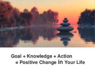 Goal + Knowledge + Action
= Positive Change in Your Life
 