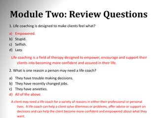 Module Two: Review Questions
1. Life coaching is designed to make clients feel what?
a) Empowered.
b) Stupid.
c) Selfish.
d) Lazy.
Life coaching is a field of therapy designed to empower, encourage and support their
clients into becoming more confident and assured in their life.
2. What is one reason a person may need a life coach?
a) They have trouble making decisions.
b) They have recently changed jobs.
c) They have anxieties.
d) All of the above.
A client may need a life coach for a variety of reasons in either their professional or personal
lives. A life coach can help a client solve dilemmas or problems, offer advice or support on
decisions and can help the client become more confident and empowered about what they
want.
 