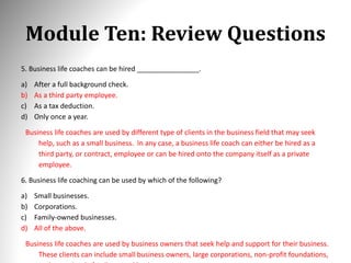 Module Ten: Review Questions
5. Business life coaches can be hired ________________.
a) After a full background check.
b) As a third party employee.
c) As a tax deduction.
d) Only once a year.
Business life coaches are used by different type of clients in the business field that may seek
help, such as a small business. In any case, a business life coach can either be hired as a
third party, or contract, employee or can be hired onto the company itself as a private
employee.
6. Business life coaching can be used by which of the following?
a) Small businesses.
b) Corporations.
c) Family-owned businesses.
d) All of the above.
Business life coaches are used by business owners that seek help and support for their business.
These clients can include small business owners, large corporations, non-profit foundations,
 