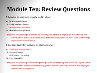 Module Ten: Review Questions
7. Executive life coaching is typically used by whom?
a) Unemployed clients.
b) Entry level employees.
c) Management members.
d) Newly hired employees.
Executive life coaching is a form of life coaching that addresses high levels of leadership and
coaches about executive business skills. Executive life coaches are most likely used in large
corporations and businesses.
8. One topic covered by executive life coaching is what?
a) Employee management.
b) Personal image.
c) Retirement counseling.
d) Interview skills.
Executive life coaching is life coaching for high levels of leadership and executive. Typical topics
covered in this area include leadership growth, business practices and tools and employee
selection and management.
 