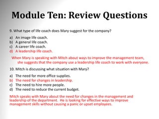 Module Ten: Review Questions
9. What type of life coach does Mary suggest for the company?
a) An image life coach.
b) A general life coach.
c) A career life coach.
d) A leadership life coach.
When Mary is speaking with Mitch about ways to improve the management team,
she suggests that the company use a leadership life coach to work with everyone.
10. Mitch is discussing what situation with Mary?
a) The need for more office supplies.
b) The need for changes in leadership.
c) The need to hire more people.
d) The need to reduce the current budget.
Mitch speaks with Mary about the need for changes in the management and
leadership of the department. He is looking for effective ways to improve
management skills without causing a panic or upset employees.
 