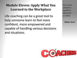 Module Eleven: Apply What You
Learned to the Workplace
Life coaching can be a great tool to
help someone learn to feel more
confident, more empowered and
capable of handling various decisions
and situations.
For success,
attitude is
equally as
important
as ability.
Walter Scott
 