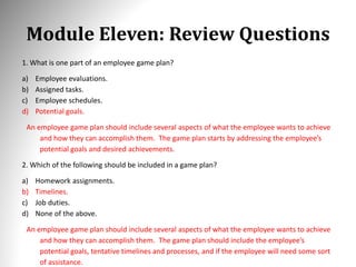 Module Eleven: Review Questions
1. What is one part of an employee game plan?
a) Employee evaluations.
b) Assigned tasks.
c) Employee schedules.
d) Potential goals.
An employee game plan should include several aspects of what the employee wants to achieve
and how they can accomplish them. The game plan starts by addressing the employee’s
potential goals and desired achievements.
2. Which of the following should be included in a game plan?
a) Homework assignments.
b) Timelines.
c) Job duties.
d) None of the above.
An employee game plan should include several aspects of what the employee wants to achieve
and how they can accomplish them. The game plan should include the employee’s
potential goals, tentative timelines and processes, and if the employee will need some sort
of assistance.
 