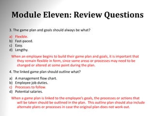Module Eleven: Review Questions
3. The game plan and goals should always be what?
a) Flexible.
b) Fast-paced.
c) Easy.
d) Lengthy.
When an employee begins to build their game plan and goals, it is important that
they remain flexible in form, since some areas or processes may need to be
changed or altered at some point during the plan.
4. The linked game plan should outline what?
a) A management flow chart.
b) Employee job duties.
c) Processes to follow.
d) Potential salaries.
When a game plan is linked to the employee’s goals, the processes or actions that
will be taken should be outlined in the plan. This outline plan should also include
alternate plans or processes in case the original plan does not work out.
 