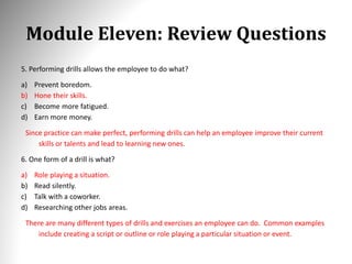 Module Eleven: Review Questions
5. Performing drills allows the employee to do what?
a) Prevent boredom.
b) Hone their skills.
c) Become more fatigued.
d) Earn more money.
Since practice can make perfect, performing drills can help an employee improve their current
skills or talents and lead to learning new ones.
6. One form of a drill is what?
a) Role playing a situation.
b) Read silently.
c) Talk with a coworker.
d) Researching other jobs areas.
There are many different types of drills and exercises an employee can do. Common examples
include creating a script or outline or role playing a particular situation or event.
 