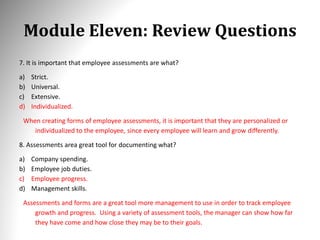 Module Eleven: Review Questions
7. It is important that employee assessments are what?
a) Strict.
b) Universal.
c) Extensive.
d) Individualized.
When creating forms of employee assessments, it is important that they are personalized or
individualized to the employee, since every employee will learn and grow differently.
8. Assessments area great tool for documenting what?
a) Company spending.
b) Employee job duties.
c) Employee progress.
d) Management skills.
Assessments and forms are a great tool more management to use in order to track employee
growth and progress. Using a variety of assessment tools, the manager can show how far
they have come and how close they may be to their goals.
 
