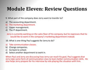 Module Eleven: Review Questions
9. What part of the company does Jerry want to transfer to?
a) The accounting department.
b) The marketing department.
c) Upper management.
d) The IT department.
Jerry is currently working on the sales floor of his company, but he expresses that he
would like to work in the company’s marketing department instead.
10. What is one thing Paul suggests for Jerry to do?
a) Take communication classes.
b) Change companies.
c) Go back to school.
d) Select another department to work in.
When Paul and Jerry are discussing how Jerry can reach his goal, Paul suggests that
Jerry take some form of communication class to learn better communication skills. He
also helps Jerry prepare for his interview by role playing the situation with him.
 