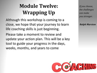 Module Twelve:
Wrapping Up
Although this workshop is coming to a
close, we hope that your journey to learn
life coaching skills is just beginning.
Please take a moment to review and
update your action plan. This will be a key
tool to guide your progress in the days,
weeks, months, and years to come
If you choose,
the challenges
can make
you stronger.
Ralph Marston
 