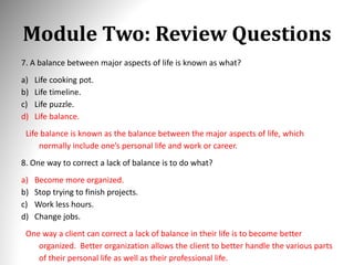 Module Two: Review Questions
7. A balance between major aspects of life is known as what?
a) Life cooking pot.
b) Life timeline.
c) Life puzzle.
d) Life balance.
Life balance is known as the balance between the major aspects of life, which
normally include one’s personal life and work or career.
8. One way to correct a lack of balance is to do what?
a) Become more organized.
b) Stop trying to finish projects.
c) Work less hours.
d) Change jobs.
One way a client can correct a lack of balance in their life is to become better
organized. Better organization allows the client to better handle the various parts
of their personal life as well as their professional life.
 