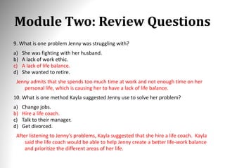 Module Two: Review Questions
9. What is one problem Jenny was struggling with?
a) She was fighting with her husband.
b) A lack of work ethic.
c) A lack of life balance.
d) She wanted to retire.
Jenny admits that she spends too much time at work and not enough time on her
personal life, which is causing her to have a lack of life balance.
10. What is one method Kayla suggested Jenny use to solve her problem?
a) Change jobs.
b) Hire a life coach.
c) Talk to their manager.
d) Get divorced.
After listening to Jenny’s problems, Kayla suggested that she hire a life coach. Kayla
said the life coach would be able to help Jenny create a better life-work balance
and prioritize the different areas of her life.
 