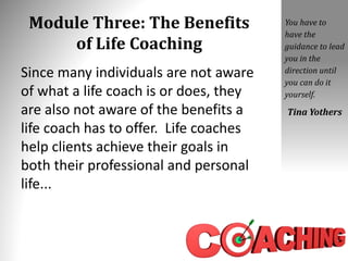 Module Three: The Benefits
of Life Coaching
Since many individuals are not aware
of what a life coach is or does, they
are also not aware of the benefits a
life coach has to offer. Life coaches
help clients achieve their goals in
both their professional and personal
life...
You have to
have the
guidance to lead
you in the
direction until
you can do it
yourself.
Tina Yothers
 