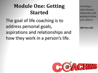 Module One: Getting
Started
The goal of life coaching is to
address personal goals,
aspirations and relationships and
how they work in a person’s life.
Coaching is
about human
interaction and
getting to know
your players.
Bill Parcells
 