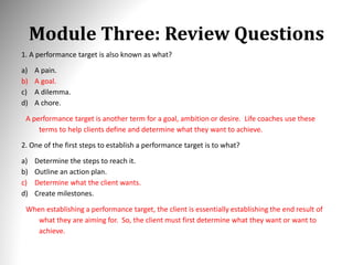 Module Three: Review Questions
1. A performance target is also known as what?
a) A pain.
b) A goal.
c) A dilemma.
d) A chore.
A performance target is another term for a goal, ambition or desire. Life coaches use these
terms to help clients define and determine what they want to achieve.
2. One of the first steps to establish a performance target is to what?
a) Determine the steps to reach it.
b) Outline an action plan.
c) Determine what the client wants.
d) Create milestones.
When establishing a performance target, the client is essentially establishing the end result of
what they are aiming for. So, the client must first determine what they want or want to
achieve.
 
