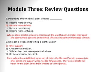 Module Three: Review Questions
5. Developing a vision helps a client’s desires __________.
a) Become more laboring.
b) Become more definite.
c) Become more boring.
d) Become more confusing.
When a client creates a vision to maintain all the way through, it makes their goals
and desires more concrete and definite, which can keep them motivated to finish.
6. What can a life coach do to help a client’s vision?
a) Offer support.
b) Create the vision itself.
c) Tell the client how to complete their vision.
d) Do the process for the client.
Once a client has established some sort of vision, the life coach’s main purpose is to
offer advice and support when needed for guidance. They do not create the
vision for the client or tell them what to do in the process.
 