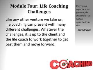Module Four: Life Coaching
Challenges
Like any other venture we take on,
life coaching can present with many
different challenges. Whatever the
challenges, it is up to the client and
the life coach to work together to get
past them and move forward.
Everything
negative – the
pressure, the
challenges – is
just an
opportunity to
rise.
Kobe Bryant
 
