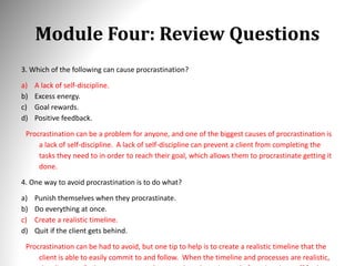 Module Four: Review Questions
3. Which of the following can cause procrastination?
a) A lack of self-discipline.
b) Excess energy.
c) Goal rewards.
d) Positive feedback.
Procrastination can be a problem for anyone, and one of the biggest causes of procrastination is
a lack of self-discipline. A lack of self-discipline can prevent a client from completing the
tasks they need to in order to reach their goal, which allows them to procrastinate getting it
done.
4. One way to avoid procrastination is to do what?
a) Punish themselves when they procrastinate.
b) Do everything at once.
c) Create a realistic timeline.
d) Quit if the client gets behind.
Procrastination can be had to avoid, but one tip to help is to create a realistic timeline that the
client is able to easily commit to and follow. When the timeline and processes are realistic,
 