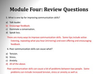 Module Four: Review Questions
5. What is one tip for improving communication skills?
a) Talk louder.
b) Encourage feedback.
c) Dominate a conversation.
d) Speak less.
There are many ways to improve communication skills. Some tips include active
listening, repeating what you hear (mirroring) and even offering and encouraging
feedback.
6. Poor communication skills can cause what?
a) Tension.
b) Stress.
c) Anxiety.
d) All of the above.
Poor communication skills can cause a lot of problems between two people. Some
problems can include increased tension, stress or anxiety as well as
 