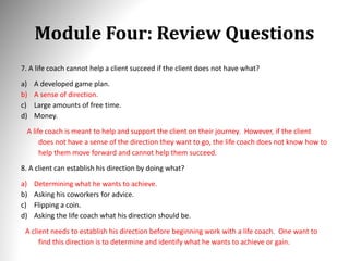 Module Four: Review Questions
7. A life coach cannot help a client succeed if the client does not have what?
a) A developed game plan.
b) A sense of direction.
c) Large amounts of free time.
d) Money.
A life coach is meant to help and support the client on their journey. However, if the client
does not have a sense of the direction they want to go, the life coach does not know how to
help them move forward and cannot help them succeed.
8. A client can establish his direction by doing what?
a) Determining what he wants to achieve.
b) Asking his coworkers for advice.
c) Flipping a coin.
d) Asking the life coach what his direction should be.
A client needs to establish his direction before beginning work with a life coach. One want to
find this direction is to determine and identify what he wants to achieve or gain.
 