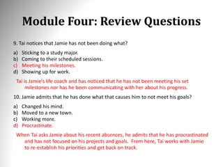 Module Four: Review Questions
9. Tai notices that Jamie has not been doing what?
a) Sticking to a study major.
b) Coming to their scheduled sessions.
c) Meeting his milestones.
d) Showing up for work.
Tai is Jamie’s life coach and has noticed that he has not been meeting his set
milestones nor has he been communicating with her about his progress.
10. Jamie admits that he has done what that causes him to not meet his goals?
a) Changed his mind.
b) Moved to a new town.
c) Working more.
d) Procrastinate.
When Tai asks Jamie about his recent absences, he admits that he has procrastinated
and has not focused on his projects and goals. From here, Tai works with Jamie
to re-establish his priorities and get back on track.
 