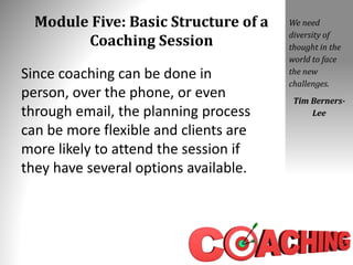 Module Five: Basic Structure of a
Coaching Session
Since coaching can be done in
person, over the phone, or even
through email, the planning process
can be more flexible and clients are
more likely to attend the session if
they have several options available.
We need
diversity of
thought in the
world to face
the new
challenges.
Tim Berners-
Lee
 