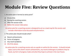 Module Five: Review Questions
1. An action plan is formed at what point?
a) At any time.
b) During the coaching session.
c) After the session ends.
d) Before the session takes place.
An action plan for a coaching session is designed to act as a road map for the session and
includes information to be discussed and planned on.
2. The action plan should include what?
a) Recent achievements.
b) Forms of progress.
c) Any recent problems.
d) All of the above.
An action plan for a coaching session acts as a guide or outline for the session. It should include
topics such as the client’s recent achievements, any recent challenges or problems they’ve
faced, any form of progress made and what they hope to achieve in the near future.
 