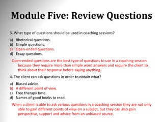 Module Five: Review Questions
3. What type of questions should be used in coaching sessions?
a) Rhetorical questions.
b) Simple questions.
c) Open-ended questions.
d) Essay questions.
Open-ended questions are the best type of questions to use in a coaching session
because they require more than simple word answers and require the client to
think about their response before saying anything.
4. The client can ask questions in order to obtain what?
a) Biased advice.
b) A different point of view.
c) Free therapy time.
d) Names of good books to read.
When a client is able to ask various questions in a coaching session they are not only
able to gain different points of view on a subject, but they can also gain
perspective, support and advice from an unbiased source.
 