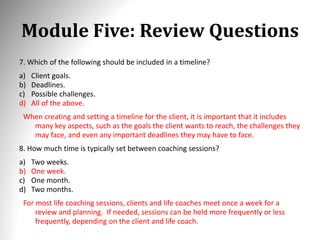 Module Five: Review Questions
7. Which of the following should be included in a timeline?
a) Client goals.
b) Deadlines.
c) Possible challenges.
d) All of the above.
When creating and setting a timeline for the client, it is important that it includes
many key aspects, such as the goals the client wants to reach, the challenges they
may face, and even any important deadlines they may have to face.
8. How much time is typically set between coaching sessions?
a) Two weeks.
b) One week.
c) One month.
d) Two months.
For most life coaching sessions, clients and life coaches meet once a week for a
review and planning. If needed, sessions can be held more frequently or less
frequently, depending on the client and life coach.
 