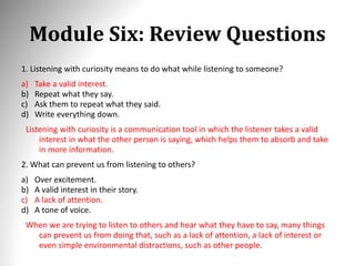 Module Six: Review Questions
1. Listening with curiosity means to do what while listening to someone?
a) Take a valid interest.
b) Repeat what they say.
c) Ask them to repeat what they said.
d) Write everything down.
Listening with curiosity is a communication tool in which the listener takes a valid
interest in what the other person is saying, which helps them to absorb and take
in more information.
2. What can prevent us from listening to others?
a) Over excitement.
b) A valid interest in their story.
c) A lack of attention.
d) A tone of voice.
When we are trying to listen to others and hear what they have to say, many things
can prevent us from doing that, such as a lack of attention, a lack of interest or
even simple environmental distractions, such as other people.
 