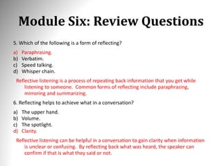 Module Six: Review Questions
5. Which of the following is a form of reflecting?
a) Paraphrasing.
b) Verbatim.
c) Speed talking.
d) Whisper chain.
Reflective listening is a process of repeating back information that you get while
listening to someone. Common forms of reflecting include paraphrasing,
mirroring and summarizing.
6. Reflecting helps to achieve what in a conversation?
a) The upper hand.
b) Volume.
c) The spotlight.
d) Clarity.
Reflective listening can be helpful in a conversation to gain clarity when information
is unclear or confusing. By reflecting back what was heard, the speaker can
confirm if that is what they said or not.
 
