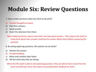 Module Six: Review Questions
7. Open-ended questions allow the client to do what?
a) Provide thoughtful answers.
b) Stall their answers.
c) Speak quickly.
d) Divert the attention from them.
Open-ended questions require more than one-two word answers. They require the client to
really think about their answers and how the answer affects them before answering the
question.
8. By asking exploring questions, life coaches can do what?
a) Shorten the session.
b) Provide feedback.
c) Move onto another topic faster.
d) Tell the client why they are wrong.
When the life coach is able to ask exploring questions, they are able to learn more from the
client and will have more information to provide better feedback for them.
 