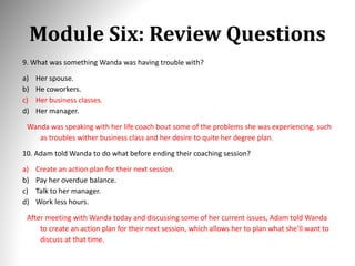 Module Six: Review Questions
9. What was something Wanda was having trouble with?
a) Her spouse.
b) He coworkers.
c) Her business classes.
d) Her manager.
Wanda was speaking with her life coach bout some of the problems she was experiencing, such
as troubles wither business class and her desire to quite her degree plan.
10. Adam told Wanda to do what before ending their coaching session?
a) Create an action plan for their next session.
b) Pay her overdue balance.
c) Talk to her manager.
d) Work less hours.
After meeting with Wanda today and discussing some of her current issues, Adam told Wanda
to create an action plan for their next session, which allows her to plan what she’ll want to
discuss at that time.
 