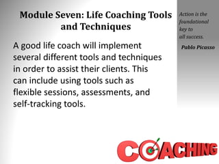 Module Seven: Life Coaching Tools
and Techniques
A good life coach will implement
several different tools and techniques
in order to assist their clients. This
can include using tools such as
flexible sessions, assessments, and
self-tracking tools.
Action is the
foundational
key to
all success.
Pablo Picasso
 