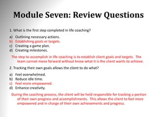 Module Seven: Review Questions
1. What is the first step completed in life coaching?
a) Outlining necessary actions.
b) Establishing goals or targets.
c) Creating a game plan.
d) Creating milestones.
The step to accomplish in life coaching is to establish client goals and targets. The
team cannot move forward without know what it is the client wants to achieve.
2. Tracking their own goals allows the client to do what?
a) Feel overwhelmed.
b) Reduce idle time.
c) Feel more empowered.
d) Enhance creativity.
During the coaching process, the client will be held responsible for tracking a portion
of their own progress and accomplishments. This allows the client to feel more
empowered and in charge of their own achievements and progress.
 