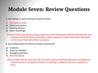 Module Seven: Review Questions
3. Journaling is a tool commonly used for what?
a) Therapeutic relief.
b) Client evaluations.
c) Tracking devices.
d) Event recordings.
In many fields, journaling has always been a tool for therapeutic relief by allowing the user
to freely record any form of emotions, ideas, opinions, anxieties or current situations
on their own time and at their own pace.
4. Journaling allows the client to freely record what?
a) Emotions.
b) Stress or anxieties.
c) Thoughts and ideas.
d) All of the above.
When a client utilizes a journal, they are free to record anything they want, including any
current events or situations, emotions or feelings, problems, stresses, anxieties or
fears.
 