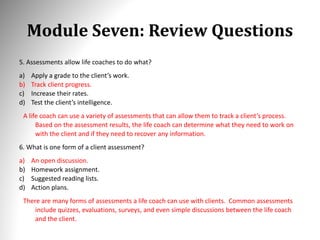 Module Seven: Review Questions
5. Assessments allow life coaches to do what?
a) Apply a grade to the client’s work.
b) Track client progress.
c) Increase their rates.
d) Test the client’s intelligence.
A life coach can use a variety of assessments that can allow them to track a client’s process.
Based on the assessment results, the life coach can determine what they need to work on
with the client and if they need to recover any information.
6. What is one form of a client assessment?
a) An open discussion.
b) Homework assignment.
c) Suggested reading lists.
d) Action plans.
There are many forms of assessments a life coach can use with clients. Common assessments
include quizzes, evaluations, surveys, and even simple discussions between the life coach
and the client.
 