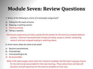 Module Seven: Review Questions
7. Which of the following is a form of a homework assignment?
a) Calling the life coach at home.
b) Skipping a coaching session.
c) Client journaling.
d) Taking a vacation.
Homework assignments are tools used by the life coaches for the client to complete between
sessions. Common homework tools include journaling, essays or articles, conducting
research and even assigned reading or watching videos.
8. Action items allow the client to do what?
a) Become overwhelmed.
b) Procrastinate.
c) Find something to do.
d) Be accountable.
When a life coach assigns action items for a client to complete, the life coach is giving a chance
for the client to be accountable for their own learning. These action items will take self-
discipline and self-awareness for the client to complete on their own.
 