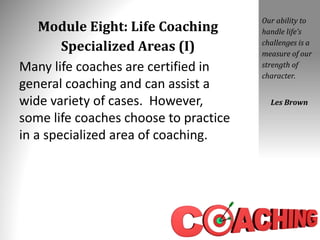 Module Eight: Life Coaching
Specialized Areas (I)
Many life coaches are certified in
general coaching and can assist a
wide variety of cases. However,
some life coaches choose to practice
in a specialized area of coaching.
Our ability to
handle life’s
challenges is a
measure of our
strength of
character.
Les Brown
 