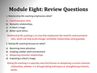 Module Eight: Review Questions
1. Relationship life coaching emphasizes what?
a) Communication skills.
b) Romantic relationships.
c) A client’s image.
d) Better work ethics.
Relationship life coaching is an area that emphasizes the need for communication
skills, which can help build stronger and better relationships among people.
2. Dating life coaching focuses on what?
a) Becoming more attractive.
b) Creating a better work environment.
c) Deepening romantic relationships.
d) Improving a client’s image.
Dating life coaching is a specialty area that focuses on deepening a current romantic
relationship, whether it is through dating techniques or strengthening romantic
bonds.
 