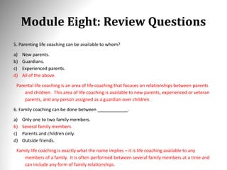 Module Eight: Review Questions
5. Parenting life coaching can be available to whom?
a) New parents.
b) Guardians.
c) Experienced parents.
d) All of the above.
Parental life coaching is an area of life coaching that focuses on relationships between parents
and children. This area of life coaching is available to new parents, experienced or veteran
parents, and any person assigned as a guardian over children.
6. Family coaching can be done between ____________.
a) Only one to two family members.
b) Several family members.
c) Parents and children only.
d) Outside friends.
Family life coaching is exactly what the name implies – it is life coaching available to any
members of a family. It is often performed between several family members at a time and
can include any form of family relationships.
 