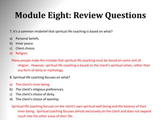 Module Eight: Review Questions
7. It’s a common misbelief that spiritual life coaching is based on what?
a) Personal beliefs.
b) Inner peace.
c) Client choice.
d) Religion.
Many people make the mistake that spiritual life coaching must be based on some sort of
religion. However, spiritual life coaching is based on the client’s spiritual selves, rather than
any form of deity or mythology.
8. Spiritual life coaching focuses on what?
a) The client’s inner being.
b) The client’s religious preferences.
c) The client’s choice of deity.
d) The client’s choice of worship.
Spiritual life coaching focuses on the client’s own spiritual well-being and the balance of their
inner being. Spiritual coaching focuses almost exclusively on the client and does not expand
much into the other areas of their life.
 