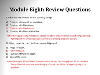 Module Eight: Review Questions
9. What was one problem Bill was currently facing?
a) Problems with one of his coworkers.
b) Problems with his manager.
c) Problems with his daughter.
d) Problems with his mother-in-law.
When Bill was speaking with Susan, he told her about the problems he was having, including
fighting with his wife and daughter, which was creating problems at work.
10. What type of life coach did Susan suggest Bill go see?
a) Image life coach.
b) Family life coach.
c) Health and fitness life coach.
d) General life coach.
After listening to Bill’s different problems and situations, Susan suggested Bill should see a
family life coach since she feels this type of coach can address a large majority of his
problems.
 
