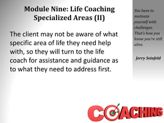 Module Nine: Life Coaching
Specialized Areas (II)
The client may not be aware of what
specific area of life they need help
with, so they will turn to the life
coach for assistance and guidance as
to what they need to address first.
You have to
motivate
yourself with
challenges.
That’s how you
know you’re still
alive.
Jerry Seinfeld
 