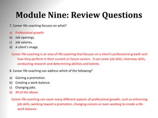 Module Nine: Review Questions
7. Career life coaching focuses on what?
a) Professional growth.
b) Job openings.
c) Job salaries.
d) A client’s image.
Career life coaching is an area of life coaching that focuses on a client’s professional growth and
how they perform in their current or future careers. It can cover job skills, interview skills,
conducting research and determining abilities and talents.
8. Career life coaching can address which of the following?
a) Gaining a promotion.
b) Creating a work balance.
c) Changing jobs.
d) All of the above.
Career life coaching can cover many different aspects of professional growth, such as enhancing
job skills, working toward a promotion, changing careers or even working to create a life-
work balance.
 