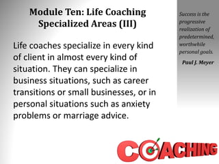 Module Ten: Life Coaching
Specialized Areas (III)
Life coaches specialize in every kind
of client in almost every kind of
situation. They can specialize in
business situations, such as career
transitions or small businesses, or in
personal situations such as anxiety
problems or marriage advice.
Success is the
progressive
realization of
predetermined,
worthwhile
personal goals.
Paul J. Meyer
 