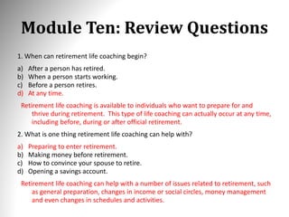 Module Ten: Review Questions
1. When can retirement life coaching begin?
a) After a person has retired.
b) When a person starts working.
c) Before a person retires.
d) At any time.
Retirement life coaching is available to individuals who want to prepare for and
thrive during retirement. This type of life coaching can actually occur at any time,
including before, during or after official retirement.
2. What is one thing retirement life coaching can help with?
a) Preparing to enter retirement.
b) Making money before retirement.
c) How to convince your spouse to retire.
d) Opening a savings account.
Retirement life coaching can help with a number of issues related to retirement, such
as general preparation, changes in income or social circles, money management
and even changes in schedules and activities.
 